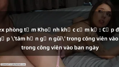 sex phòng tắm Khoảnh khắc cấm kỵ: Cặp đôi bị bắt gặp 'tâm hồn gần gũi' trong công viên vào ban ngày