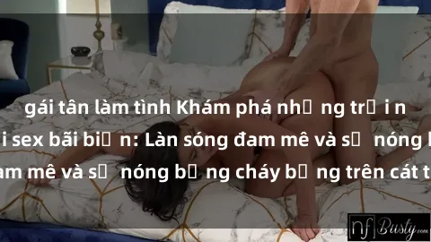 gái tân làm tình Khám phá những trải nghiệm độc đáo tại sex bãi biển: Làn sóng đam mê và sự nóng bỏng cháy bỏng trên cát trắng