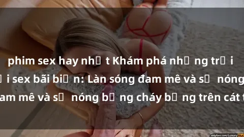 phim sex hay nhất Khám phá những trải nghiệm độc đáo tại sex bãi biển: Làn sóng đam mê và sự nóng bỏng cháy bỏng trên cát trắng
