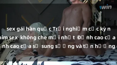 sex gái hàn quốc Trải nghiệm cực kỳ nóng bỏng trong phim sex  không che mới nhất  Đỉnh cao của sự sung sướng và tận hưởng chân thật