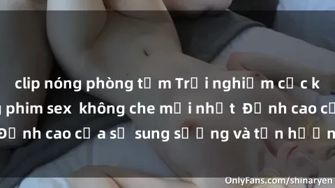clip nóng phòng tắm Trải nghiệm cực kỳ nóng bỏng trong phim sex  không che mới nhất  Đỉnh cao của sự sung sướng và tận hưởng chân thật