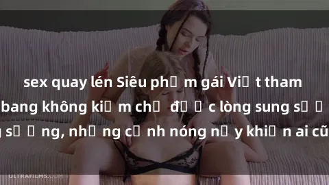 sex quay lén Siêu phẩm gái Việt tham gia trong buổi gangbang không kiềm chế được lòng sung sướng, những cảnh nóng nảy khiến ai cũng phải mãn nhãn
