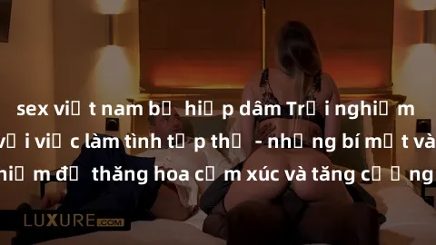 sex việt nam bị hiếp dâm Trải nghiệm hứng khởi cùng với việc làm tình tập thể - những bí mật và kinh nghiệm để thăng hoa cảm xúc và tăng cường sự gắn kết trong mối quan hệ