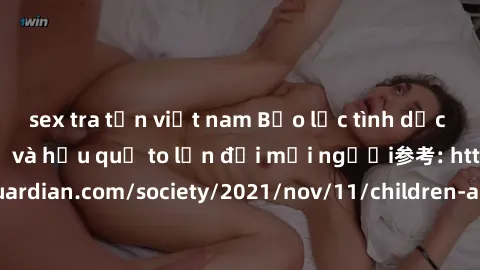 sex tra tấn việt nam Bạo lực tình dục trong nhóm: nguy cơ và hậu quả to lớn đối mọi người参考: https://www.theguardian.com/society/2021/nov/11/children-as-young-as-four-are-being-sexually-abused-by-grou