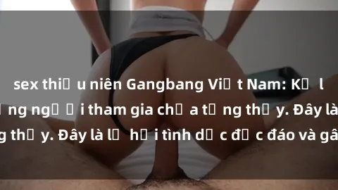 sex thiếu niên Gangbang Việt Nam: Kỷ lục mới với số lượng người tham gia chưa từng thấy. Đây là lễ hội tình dục độc đáo và gây sốc.