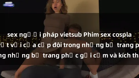 sex người pháp vietsub Phim sex cosplay: Trải nghiệm tuyệt vời của cặp đôi trong những bộ trang phục gợi cảm và kích thích