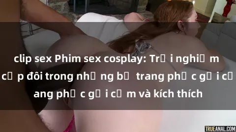 clip sex Phim sex cosplay: Trải nghiệm tuyệt vời của cặp đôi trong những bộ trang phục gợi cảm và kích thích