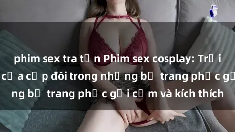 phim sex tra tấn Phim sex cosplay: Trải nghiệm tuyệt vời của cặp đôi trong những bộ trang phục gợi cảm và kích thích