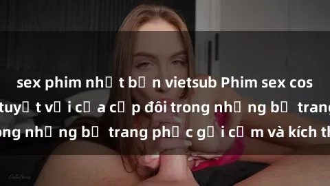 sex phim nhật bản vietsub Phim sex cosplay: Trải nghiệm tuyệt vời của cặp đôi trong những bộ trang phục gợi cảm và kích thích