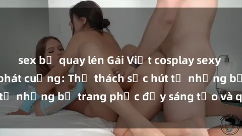 sex bị quay lén Gái Việt cosplay sexy khiến fan hâm mộ phát cuồng: Thử thách sức hút từ những bộ trang phục đầy sáng tạo và quyến rũ!