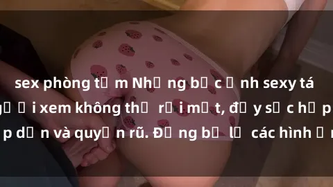 sex phòng tắm Những bức ảnh sexy tá gợi cảm khiến người xem không thể rời mắt, đầy sức hấp dẫn và quyến rũ. Đừng bỏ lỡ các hình ảnh nóng bỏng này!