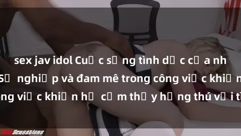 sex jav idol Cuộc sống tình dục của nhân viên văn phòng: Sự nghiệp và đam mê trong công việc khiến họ cảm thấy hứng thú với tình dục?