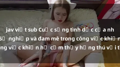 jav việt sub Cuộc sống tình dục của nhân viên văn phòng: Sự nghiệp và đam mê trong công việc khiến họ cảm thấy hứng thú với tình dục?