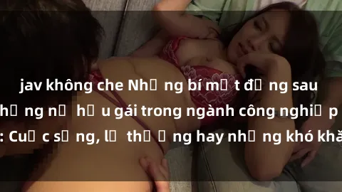 jav không che Những bí mật đằng sau cuộc sống của những nữ hầu gái trong ngành công nghiệp sex: Cuộc sống, lẽ thường hay những khó khăn mà họ phải đối mặt.