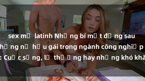 sex mỹ latinh Những bí mật đằng sau cuộc sống của những nữ hầu gái trong ngành công nghiệp sex: Cuộc sống, lẽ thường hay những khó khăn mà họ phải đối mặt.