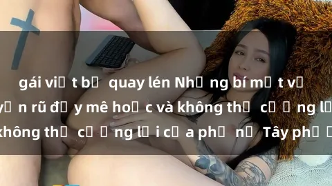 gái việt bị quay lén Những bí mật về sex gái Tây: Sự quyến rũ đầy mê hoặc và không thể cưỡng lại của phụ nữ Tây phương