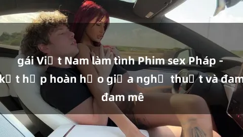 gái Việt Nam làm tình Phim sex Pháp - Sự kết hợp hoàn hảo giữa nghệ thuật và đam mê