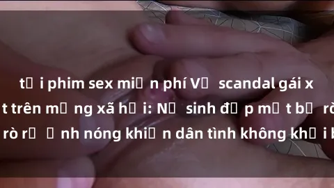 tải phim sex miễn phí Vụ scandal gái xinh lộ hàng gây sốt trên mạng xã hội: Nữ sinh đẹp mắt bị rò rỉ ảnh nóng khiến dân tình không khỏi bất ngờ và phẫn nộ!