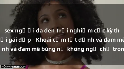 sex người da đen Trải nghiệm cực kỳ thú vị khi làm tình với gái đẹp - Khoái cảm tột đỉnh và đam mê bùng nổ không ngờ chỉ trong một đêm!