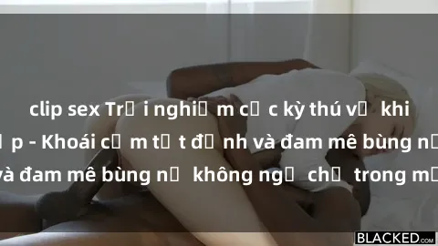 clip sex Trải nghiệm cực kỳ thú vị khi làm tình với gái đẹp - Khoái cảm tột đỉnh và đam mê bùng nổ không ngờ chỉ trong một đêm!