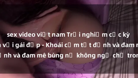 sex video việt nam Trải nghiệm cực kỳ thú vị khi làm tình với gái đẹp - Khoái cảm tột đỉnh và đam mê bùng nổ không ngờ chỉ trong một đêm!