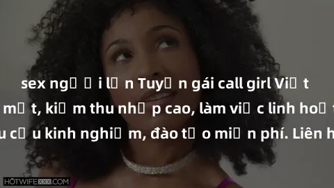 sex người lớn Tuyển gái call girl Việt Nam gợi cảm, đẹp mắt, kiếm thu nhập cao, làm việc linh hoạt, không yêu cầu kinh nghiệm, đào tạo miễn phí. Liên hệ ngay để biết thêm chi tiết!