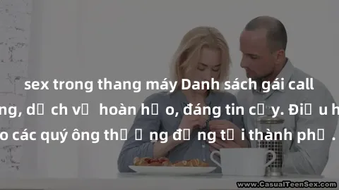 sex trong thang máy Danh sách gái call girl vip chất lượng, dịch vụ hoàn hảo, đáng tin cậy. Điều hấp dẫn cho các quý ông thượng đẳng tại thành phố. Hãy nhấc máy và đặt lịch ngay!
