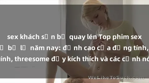sex khách sạn bị quay lén Top phim sex hot nhất không thể bỏ lỡ năm nay: đỉnh cao của đồng tính, threesome đầy kích thích và các cảnh nóng đang gây sốt!