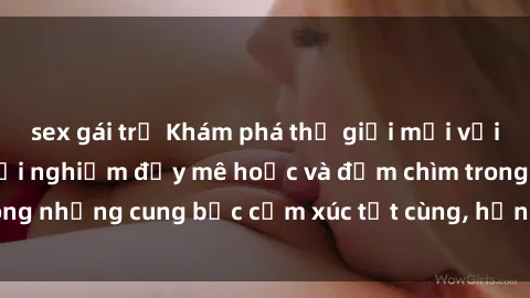 sex gái trẻ Khám phá thế giới mới với sex người lớn: trải nghiệm đầy mê hoặc và đắm chìm trong những cung bậc cảm xúc tột cùng, hứng khởi và cuốn hút.