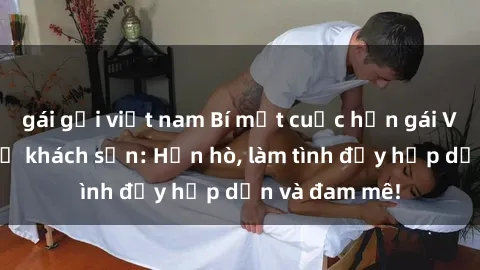 gái gọi việt nam Bí mật cuộc hẹn gái Việt lần đầu ở khách sạn: Hẹn hò, làm tình đầy hấp dẫn và đam mê!