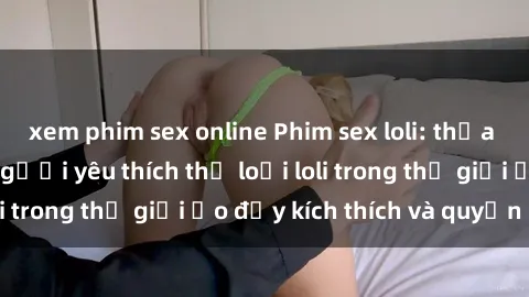 xem phim sex online Phim sex loli: thỏa mãn đam mê của người yêu thích thể loại loli trong thế giới ảo đầy kích thích và quyến rũ.