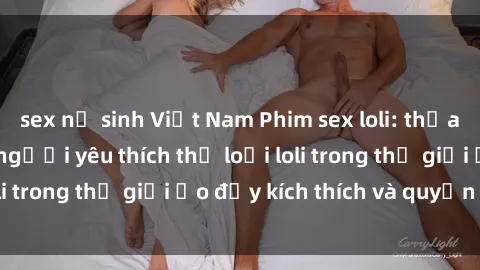 sex nữ sinh Việt Nam Phim sex loli: thỏa mãn đam mê của người yêu thích thể loại loli trong thế giới ảo đầy kích thích và quyến rũ.