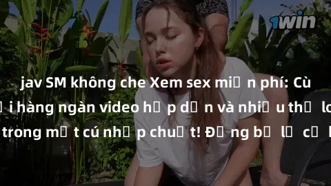 jav SM không che Xem sex miễn phí: Cùng trải nghiệm với hàng ngàn video hấp dẫn và nhiều thể loại đa dạng chỉ trong một cú nhấp chuột! Đừng bỏ lỡ cơ hội thưởng thức tuyệt vời này ngay hôm nay!
