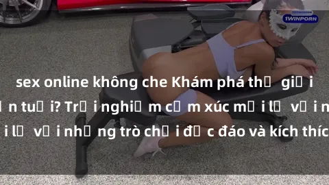sex online không che Khám phá thế giới sex trực tuyến: Hơn tuổi? Trải nghiệm cảm xúc mới lạ với những trò chơi độc đáo và kích thích người lớn