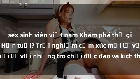 sex sinh viên việt nam Khám phá thế giới sex trực tuyến: Hơn tuổi? Trải nghiệm cảm xúc mới lạ với những trò chơi độc đáo và kích thích người lớn