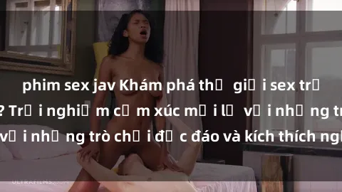 phim sex jav Khám phá thế giới sex trực tuyến: Hơn tuổi? Trải nghiệm cảm xúc mới lạ với những trò chơi độc đáo và kích thích người lớn