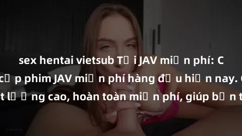 sex hentai vietsub Tải JAV miễn phí: Các trang web cung cấp phim JAV miễn phí hàng đầu hiện nay. Các tác phẩm chất lượng cao, hoàn toàn miễn phí, giúp bạn thỏa mãn niềm đam mê mà không tốn kém.