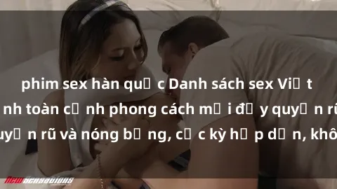 phim sex hàn quốc Danh sách sex Việt Nam không che - Ảnh toàn cảnh phong cách mới đầy quyến rũ và nóng bỏng, cực kỳ hấp dẫn, không thể bỏ qua!