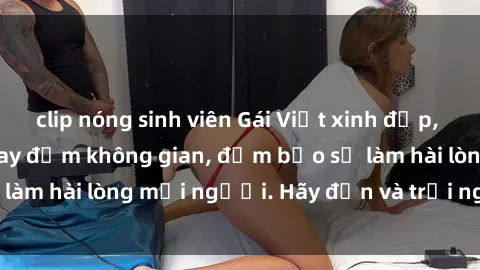 clip nóng sinh viên Gái Việt xinh đẹp, nồng nàn làm tình say đắm không gian, đảm bảo sẽ làm hài lòng mọi người. Hãy đến và trải nghiệm ngay!