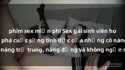 phim sex miễn phí Sex gái sinh viên hot nhất: Cùng khám phá cuộc sống tình dục của những cô nàng trẻ trung, năng động và không ngần ngại thử nghiệm!