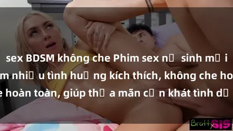 sex BDSM không che Phim sex nữ sinh mới nhất: Trải nghiệm nhiều tình huống kích thích, không che hoàn toàn, giúp thỏa mãn cơn khát tình dục của các bạn trẻ