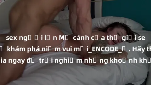 sex người lớn Mở cánh cửa thế giới sex MILF Việt Nam để khám phá niềm vui mới_ENCODE_. Hãy tham gia ngay để trải nghiệm những khoảnh khắc đầy kích thích và đam mê.