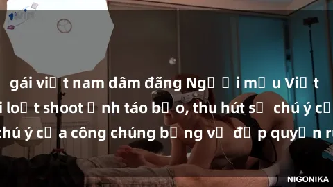 gái việt nam dâm đãng Người mẫu Việt Nam gây sốt với loạt shoot ảnh táo bạo, thu hút sự chú ý của công chúng bằng vẻ đẹp quyến rũ và gợi cảm.