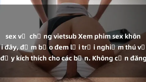 sex vợ chồng vietsub Xem phim sex không che miễn phí tại đây, đảm bảo đem lại trải nghiệm thú vị và đầy kích thích cho các bạn. Không cần đăng ký, hoàn toàn miễn phí.
