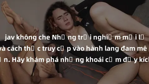 jav không che Những trải nghiệm mới lạ với sex tập thể và cách thức truy cập vào hành lang đam mê của bạn. Hãy khám phá những khoái cảm đầy kích thích với tập thể hấp dẫn!