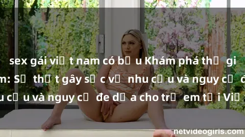sex gái việt nam có bầu Khám phá thế giới sex loli Việt Nam: Sự thật gây sốc về nhu cầu và nguy cơ đe dọa cho trẻ em tại Việt Nam