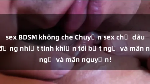 sex BDSM không che Chuyện sex chị dâu: hành động nhiệt tình khiến tôi bất ngờ và mãn nguyện!