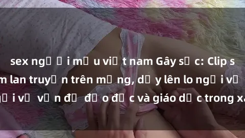 sex người mẫu việt nam Gây sốc: Clip sex mẹ con Việt Nam lan truyền trên mạng, dấy lên lo ngại về vấn đề đạo đức và giáo dục trong xã hội hiện nay.